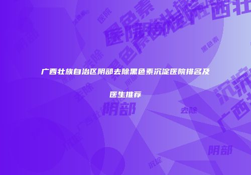 广西壮族自治区阴部去除黑色素沉淀医院排名及医生推荐