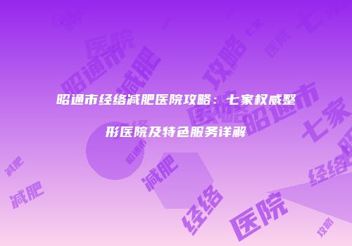 昭通市经络减肥医院攻略：七家权威整形医院及特色服务详解