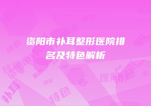 资阳市补耳整形医院排名及特色解析