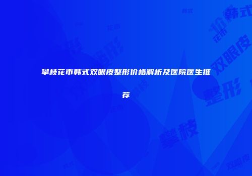 攀枝花市韩式双眼皮整形价格解析及医院医生推荐