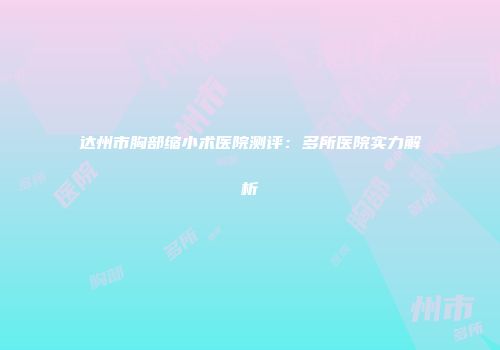 达州市胸部缩小术医院测评：多所医院实力解析