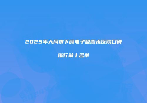 2025年大同市下颌电子吸脂术医院口碑排行前十名单
