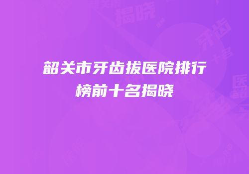 韶关市牙齿拔医院排行榜前十名揭晓