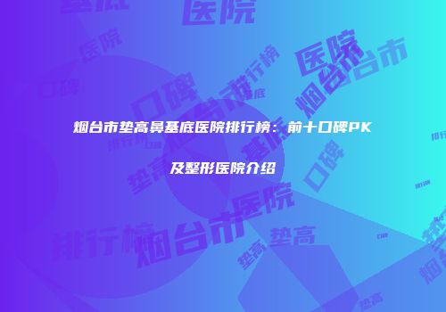 烟台市垫高鼻基底医院排行榜：前十口碑PK及整形医院介绍