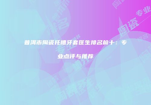 普洱市陶瓷托槽牙套医生排名前十：专业点评与推荐