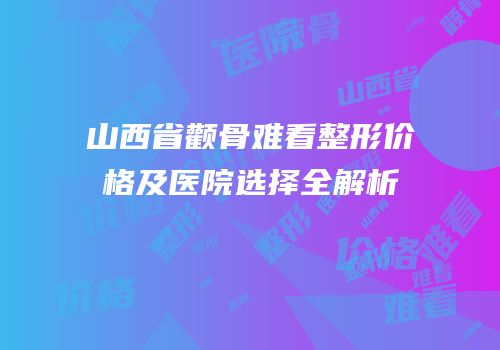 山西省颧骨难看整形价格及医院选择全解析