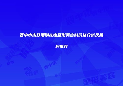 晋中市皮肤磨削祛疤整形美容科价格分析及机构推荐