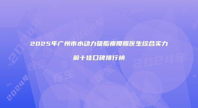 2025年广州市水动力吸脂瘦腰腹医生综合实力前十佳口碑排行榜