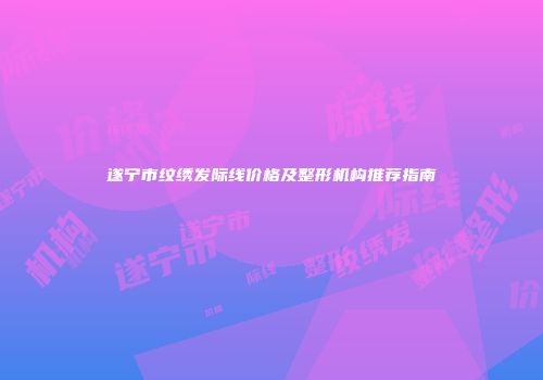 遂宁市纹绣发际线价格及整形机构推荐指南