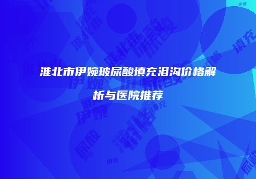 淮北市伊婉玻尿酸填充泪沟价格解析与医院推荐