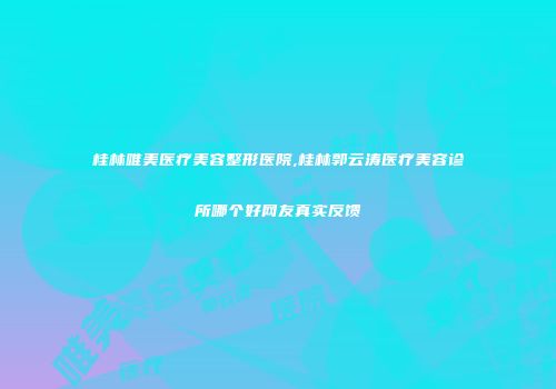 桂林唯美医疗美容整形医院,桂林郭云涛医疗美容诊所哪个好网友真实反馈