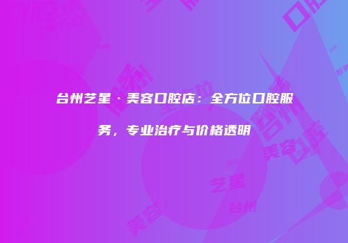 台州艺星·美容口腔店：全方位口腔服务，专业治疗与价格透明