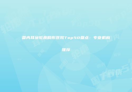 国内耳朵轮廓畸形医院Top50盘点：专业机构推荐