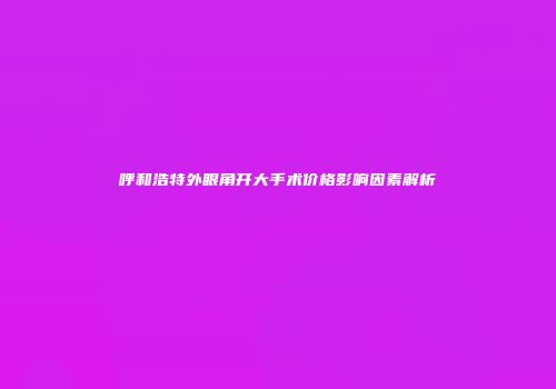 呼和浩特外眼角开大手术价格影响因素解析