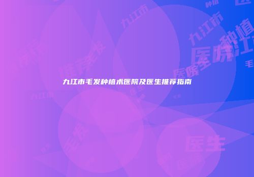九江市毛发种植术医院及医生推荐指南