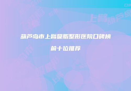 葫芦岛市上臂吸脂整形医院口碑榜前十位推荐
