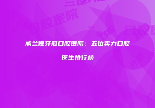 威兰德牙冠口腔医院：五位实力口腔医生排行榜