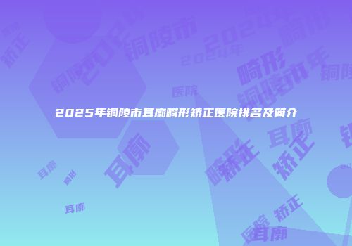 2025年铜陵市耳廓畸形矫正医院排名及简介