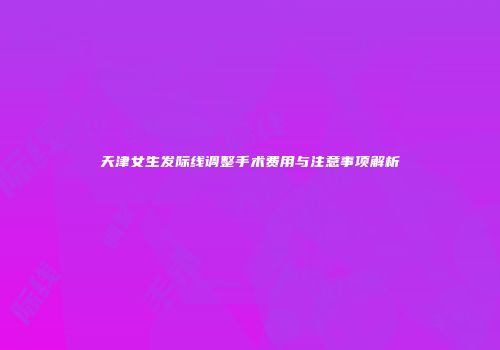 天津女生发际线调整手术费用与注意事项解析