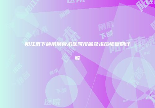 阳江市下颌角磨骨术医院排名及术后恢复期详解