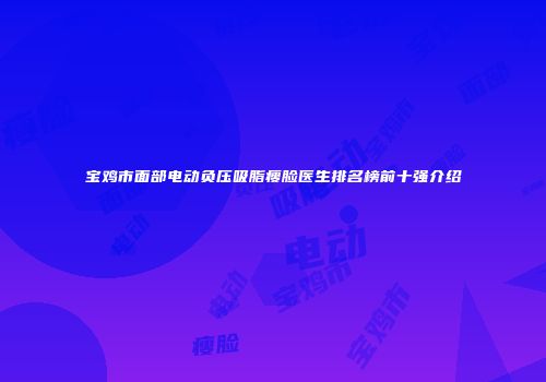 宝鸡市面部电动负压吸脂瘦脸医生排名榜前十强介绍