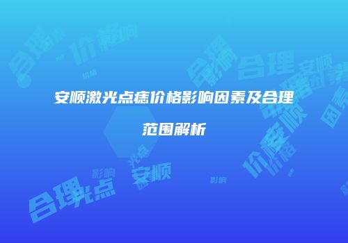 安顺激光点痣价格影响因素及合理范围解析