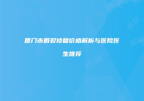 厦门市唇裂修复价格解析与医院医生推荐