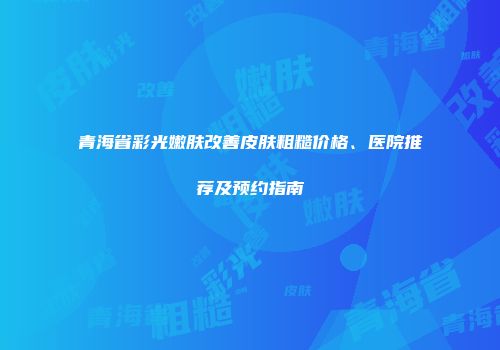 青海省彩光嫩肤改善皮肤粗糙价格、医院推荐及预约指南