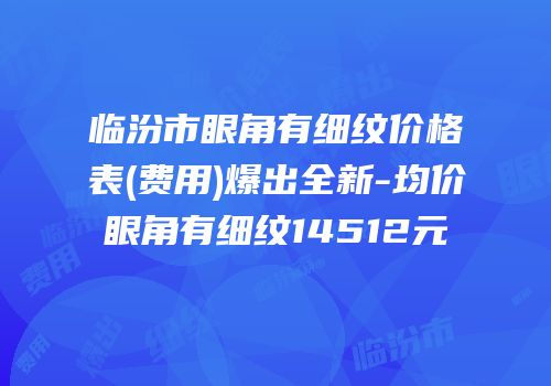 临汾市眼角有细纹价格表(费用)爆出全新-均价眼角有细纹14512元