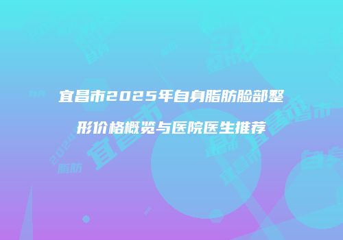 宜昌市2025年自身脂肪脸部整形价格概览与医院医生推荐