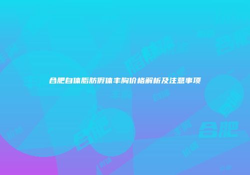 合肥自体脂肪假体丰胸价格解析及注意事项