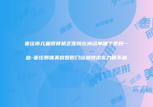 枣庄市儿童颚骨矫正医院在榜名单哪个更好一些-枣庄邢侠美容整形门诊部技术实力很不错