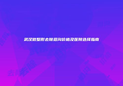 武汉微整形去除泪沟价格及医院选择指南