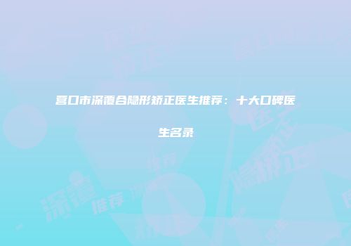 营口市深覆合隐形矫正医生推荐：十大口碑医生名录