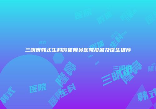 三明市韩式生科假体隆鼻医院排名及医生推荐