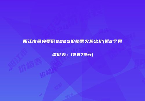 阳江市鼻尖整形2025价格表火热出炉(近6个月均价为：12673元)