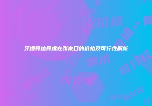 牙槽骨植骨术在张家口的价格及可行性解析