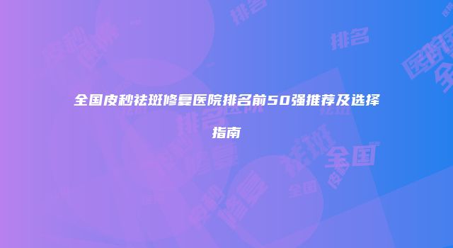 全国皮秒祛斑修复医院排名前50强推荐及选择指南