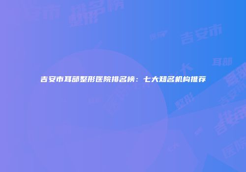吉安市耳部整形医院排名榜：七大知名机构推荐