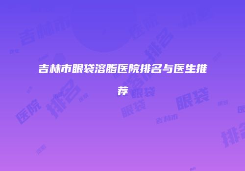 吉林市眼袋溶脂医院排名与医生推荐