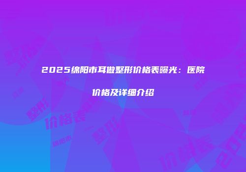 2025绵阳市耳做整形价格表曝光：医院价格及详细介绍