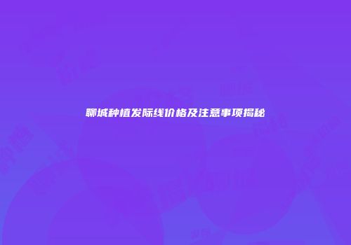 聊城种植发际线价格及注意事项揭秘