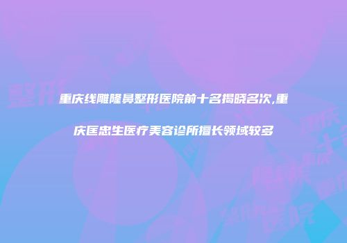 重庆线雕隆鼻整形医院前十名揭晓名次,重庆匡忠生医疗美容诊所擅长领域较多