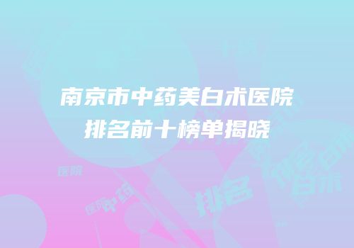 南京市中药美白术医院排名前十榜单揭晓
