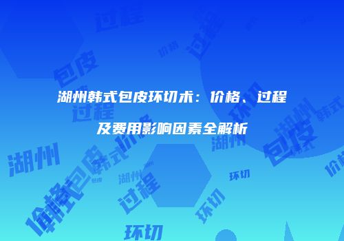 湖州韩式包皮环切术：价格、过程及费用影响因素全解析