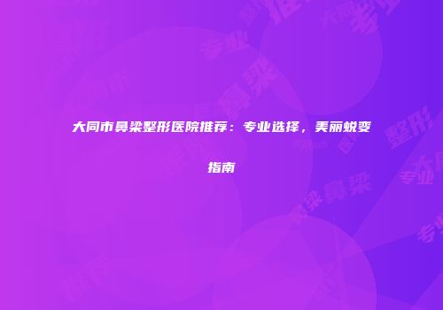 大同市鼻梁整形医院推荐：专业选择，美丽蜕变指南