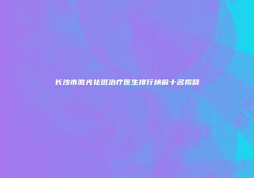 长沙市激光祛斑治疗医生排行榜前十名揭晓