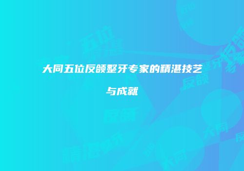 大同五位反颌整牙专家的精湛技艺与成就