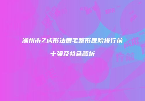 湖州市Z成形法眉毛整形医院排行前十强及特色解析