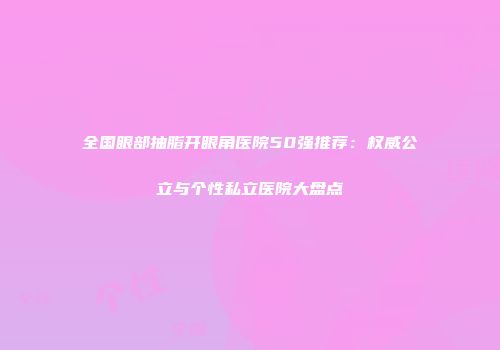 全国眼部抽脂开眼角医院50强推荐：权威公立与个性私立医院大盘点